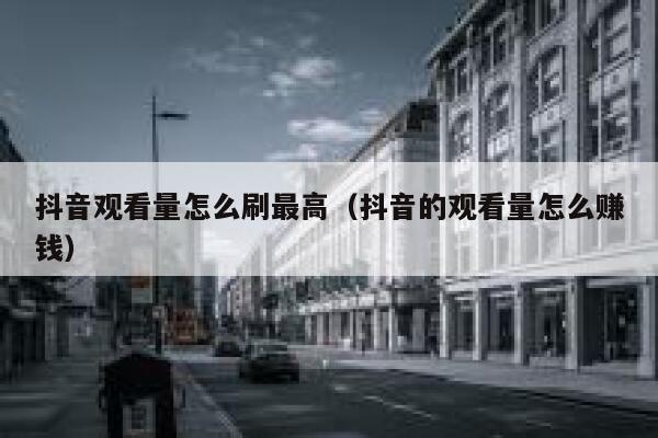 抖音观看量怎么刷最高（抖音的观看量怎么赚钱） 第1张
