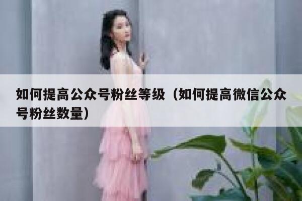 如何提高公众号粉丝等级（如何提高微信公众号粉丝数量） 第1张
