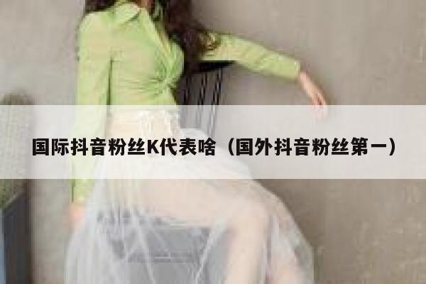 国际抖音粉丝K代表啥（国外抖音粉丝第一） 第1张