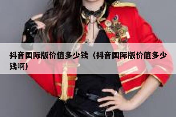 抖音国际版价值多少钱（抖音国际版价值多少钱啊） 第1张