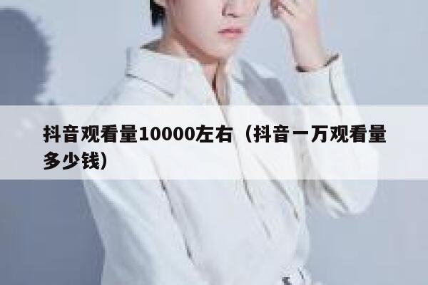 抖音观看量10000左右（抖音一万观看量多少钱） 第1张
