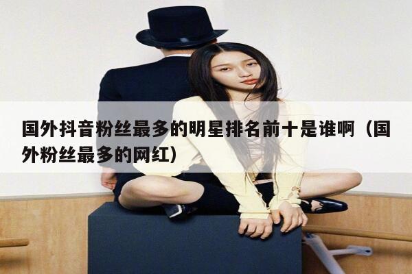 国外抖音粉丝最多的明星排名前十是谁啊（国外粉丝最多的网红） 第1张