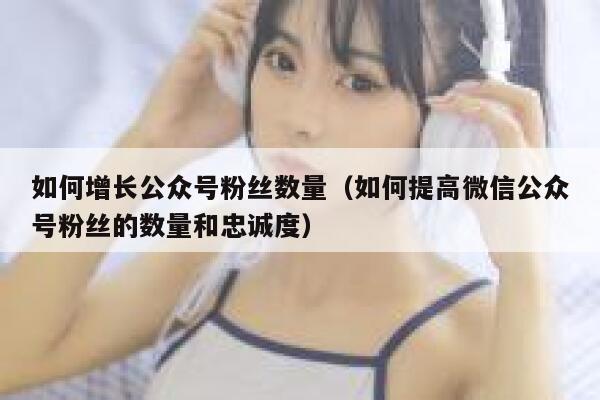 如何增长公众号粉丝数量（如何提高微信公众号粉丝的数量和忠诚度） 第1张