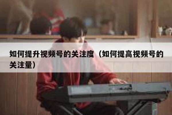 如何提升视频号的关注度（如何提高视频号的关注量） 第1张
