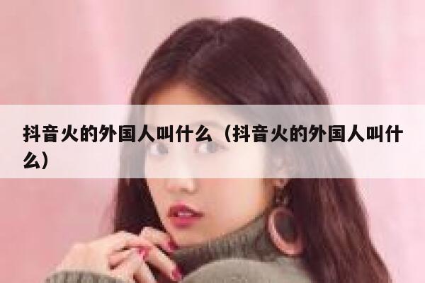 抖音火的外国人叫什么（抖音火的外国人叫什么） 第1张