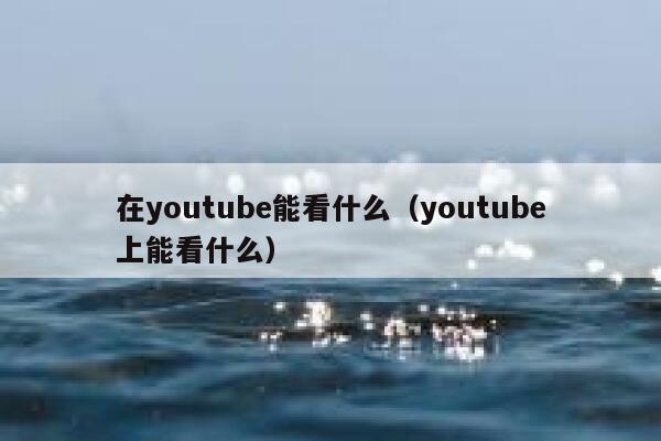在youtube能看什么（youtube上能看什么） 第1张