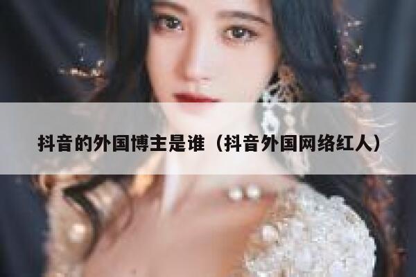 抖音的外国博主是谁（抖音外国网络红人） 第1张