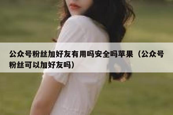 公众号粉丝加好友有用吗安全吗苹果（公众号粉丝可以加好友吗） 第1张
