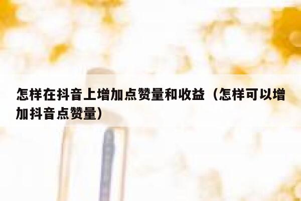 怎样在抖音上增加点赞量和收益（怎样可以增加抖音点赞量） 第1张