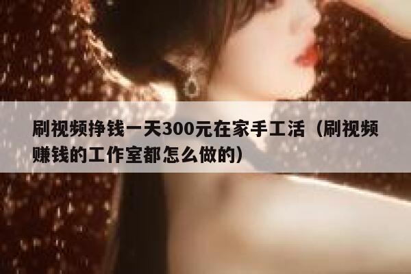 刷视频挣钱一天300元在家手工活（刷视频赚钱的工作室都怎么做的） 第1张