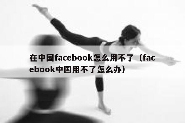 在中国facebook怎么用不了（facebook中国用不了怎么办） 第1张