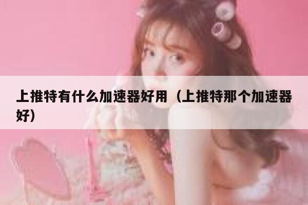 上推特有什么加速器好用（上推特那个加速器好） 第1张