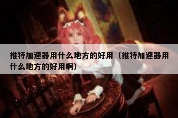 推特加速器用什么地方的好用（推特加速器用什么地方的好用啊） 第1张