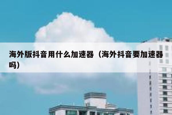 海外版抖音用什么加速器（海外抖音要加速器吗） 第1张