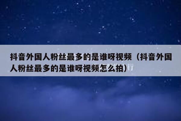 抖音外国人粉丝最多的是谁呀视频（抖音外国人粉丝最多的是谁呀视频怎么拍） 第1张