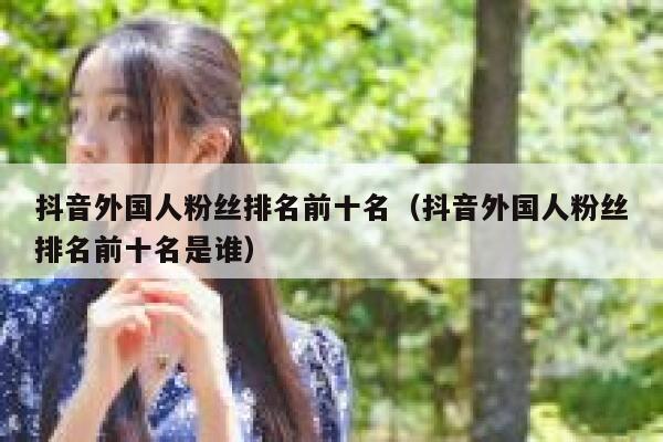 抖音外国人粉丝排名前十名（抖音外国人粉丝排名前十名是谁） 第1张