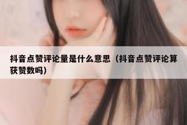 抖音点赞评论量是什么意思（抖音点赞评论算获赞数吗） 第1张