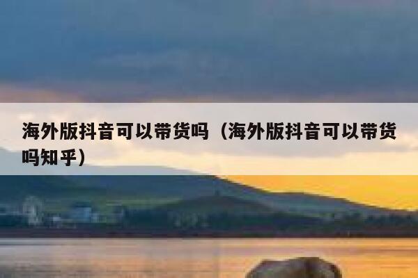 海外版抖音可以带货吗（海外版抖音可以带货吗知乎） 第1张