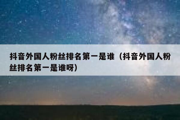 抖音外国人粉丝排名第一是谁（抖音外国人粉丝排名第一是谁呀） 第1张