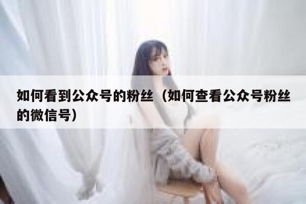 如何看到公众号的粉丝（如何查看公众号粉丝的微信号） 第1张