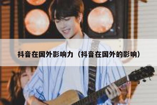 抖音在国外影响力（抖音在国外的影响） 第1张