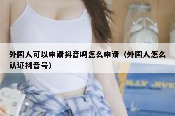 外国人可以申请抖音吗怎么申请（外国人怎么认证抖音号） 第1张