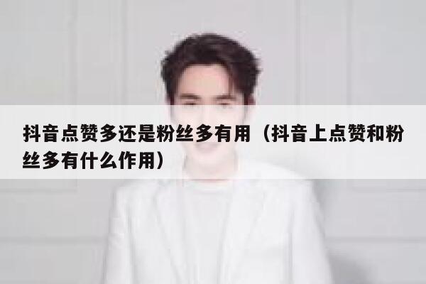 抖音点赞多还是粉丝多有用（抖音上点赞和粉丝多有什么作用） 第1张