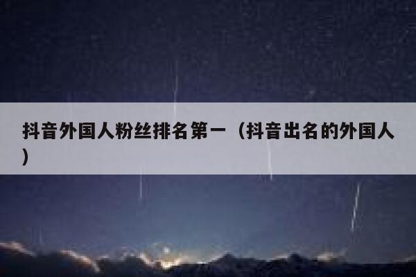抖音外国人粉丝排名第一（抖音出名的外国人） 第1张