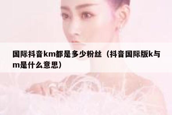 国际抖音km都是多少粉丝（抖音国际版k与m是什么意思） 第1张