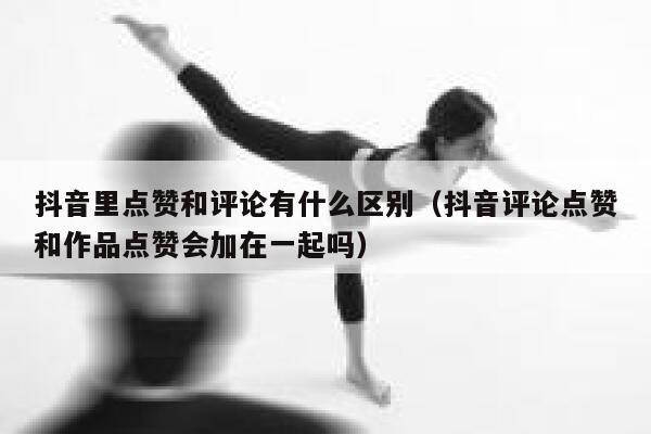 抖音里点赞和评论有什么区别（抖音评论点赞和作品点赞会加在一起吗） 第1张
