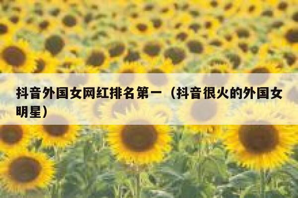 抖音外国女网红排名第一（抖音很火的外国女明星） 第1张