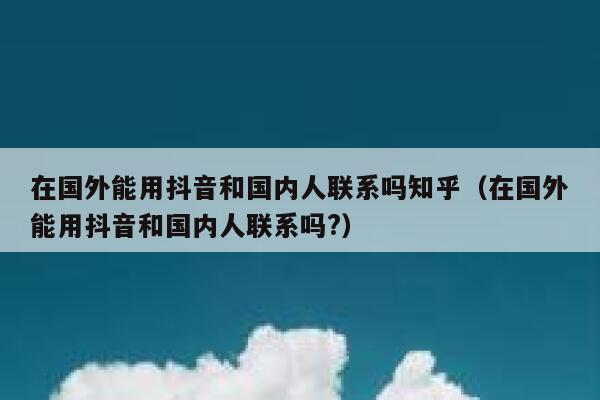 在国外能用抖音和国内人联系吗知乎（在国外能用抖音和国内人联系吗?） 第1张