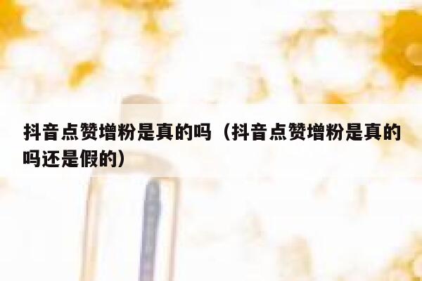 抖音点赞增粉是真的吗（抖音点赞增粉是真的吗还是假的） 第1张