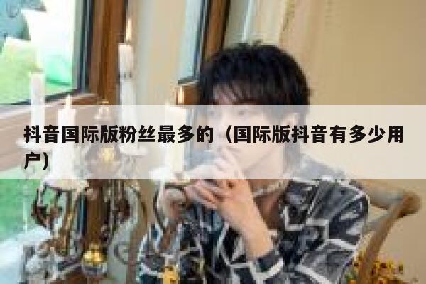 抖音国际版粉丝最多的（国际版抖音有多少用户） 第1张