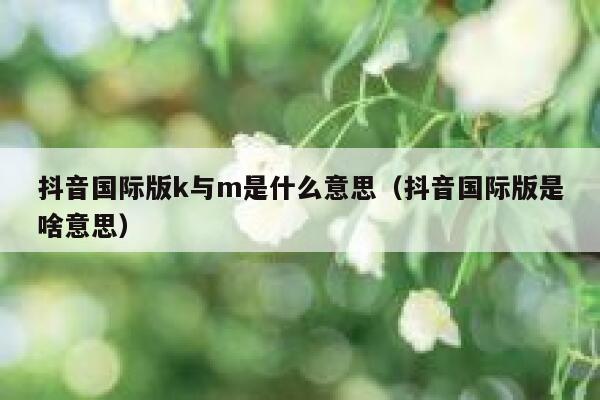 抖音国际版k与m是什么意思（抖音国际版是啥意思） 第1张