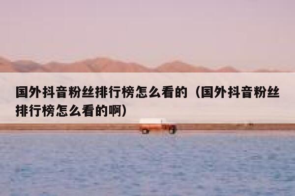 国外抖音粉丝排行榜怎么看的（国外抖音粉丝排行榜怎么看的啊） 第1张