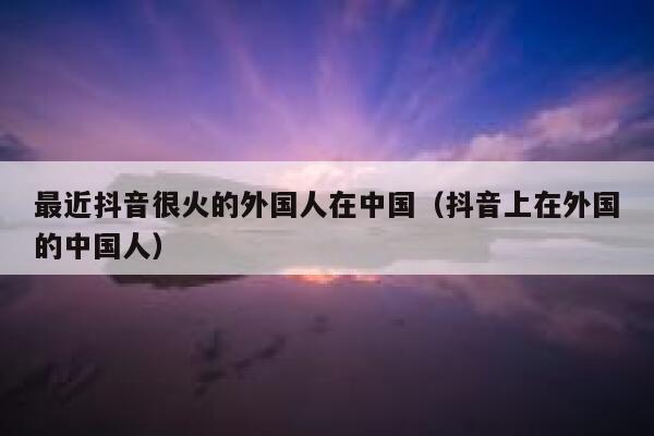 最近抖音很火的外国人在中国（抖音上在外国的中国人） 第1张
