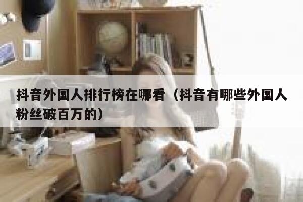 抖音外国人排行榜在哪看（抖音有哪些外国人粉丝破百万的） 第1张
