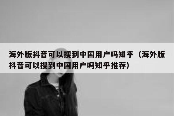 海外版抖音可以搜到中国用户吗知乎（海外版抖音可以搜到中国用户吗知乎推荐） 第1张