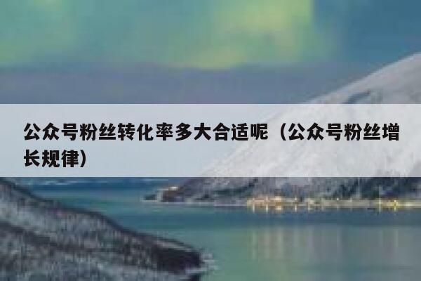 公众号粉丝转化率多大合适呢（公众号粉丝增长规律） 第1张