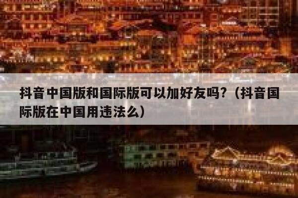 抖音中国版和国际版可以加好友吗?（抖音国际版在中国用违法么） 第1张