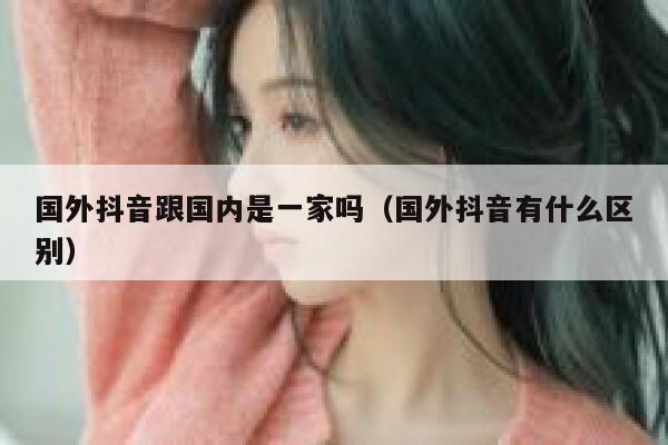 国外抖音跟国内是一家吗（国外抖音有什么区别） 第1张