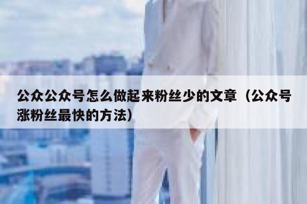 公众公众号怎么做起来粉丝少的文章（公众号涨粉丝最快的方法） 第1张