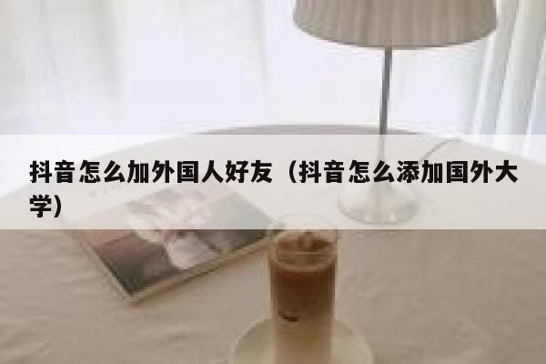 抖音怎么加外国人好友（抖音怎么添加国外大学） 第1张