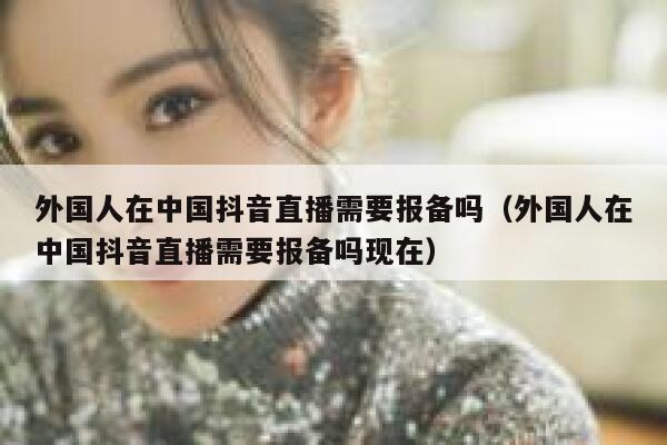 外国人在中国抖音直播需要报备吗（外国人在中国抖音直播需要报备吗现在） 第1张