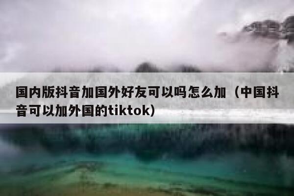 国内版抖音加国外好友可以吗怎么加（中国抖音可以加外国的tiktok） 第1张