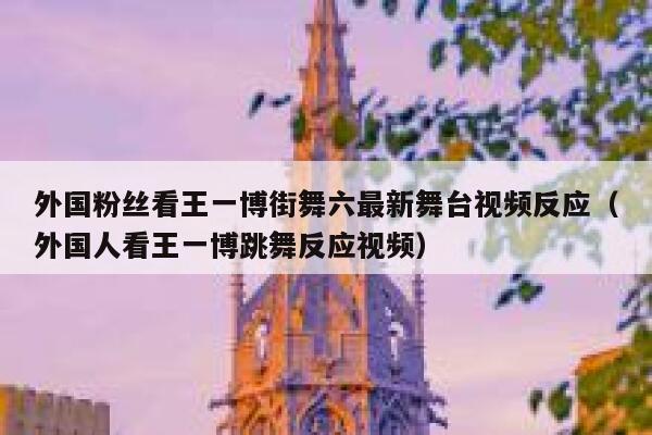 外国粉丝看王一博街舞六最新舞台视频反应（外国人看王一博跳舞反应视频） 第1张