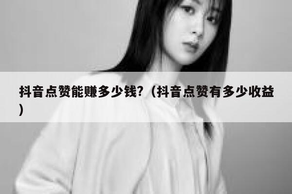 抖音点赞能赚多少钱?（抖音点赞有多少收益） 第1张