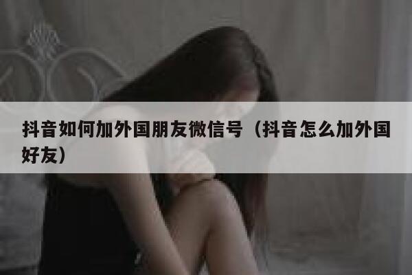 抖音如何加外国朋友微信号（抖音怎么加外国好友） 第1张