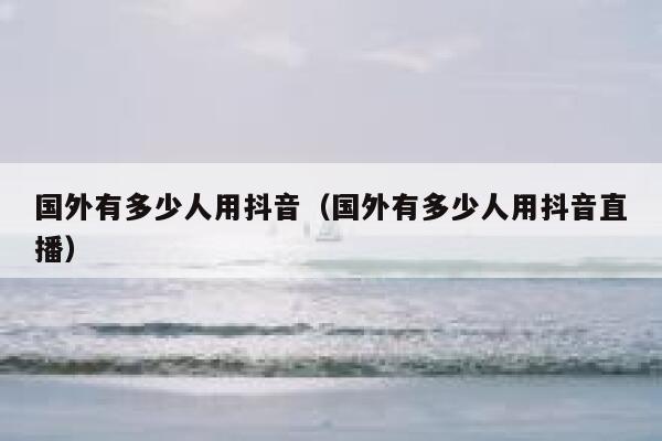 国外有多少人用抖音(国外有多少人用抖音直播) 第1张 国外有多少人用抖音(国外有多少人用抖音直播) 第1张